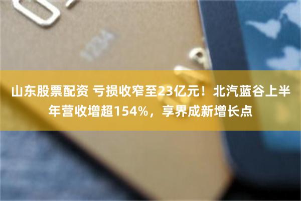 山东股票配资 亏损收窄至23亿元！北汽蓝谷上半年营收增超154%，享界成新增长点