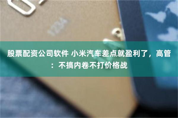 股票配资公司软件 小米汽车差点就盈利了，高管：不搞内卷不打价格战