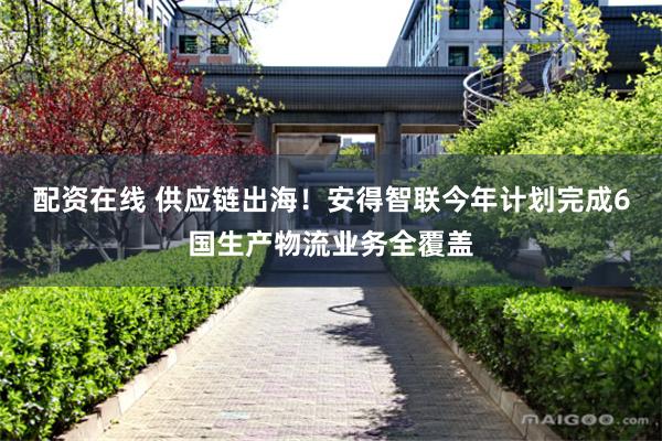 配资在线 供应链出海！安得智联今年计划完成6国生产物流业务全覆盖