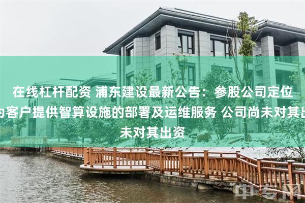 在线杠杆配资 浦东建设最新公告：参股公司定位于为客户提供智算设施的部署及运维服务 公司尚未对其出资