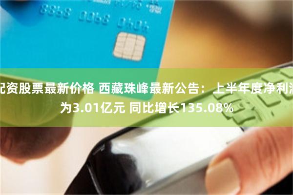 配资股票最新价格 西藏珠峰最新公告：上半年度净利润为3.01亿元 同比增长135.08%