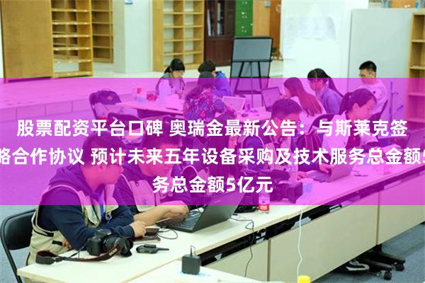 股票配资平台口碑 奥瑞金最新公告：与斯莱克签署战略合作协议 预计未来五年设备采购及技术服务总金额5亿元