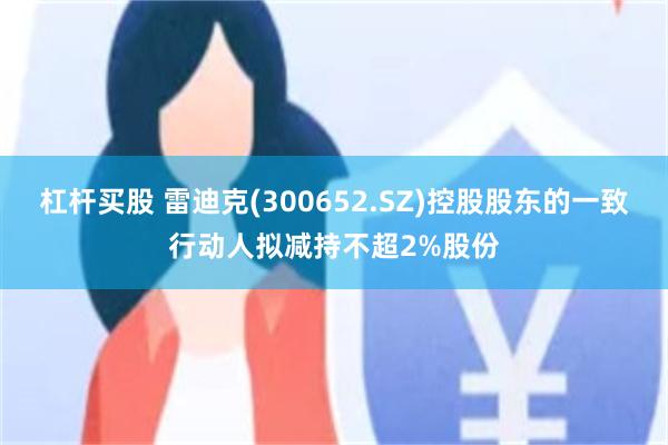 杠杆买股 雷迪克(300652.SZ)控股股东的一致行动人拟减持不超2%股份