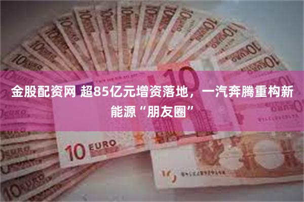 金股配资网 超85亿元增资落地，一汽奔腾重构新能源“朋友圈”