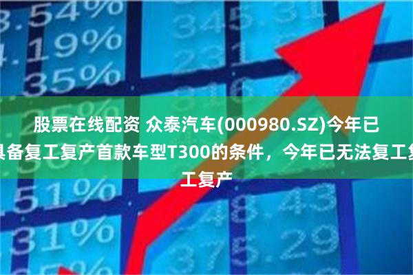股票在线配资 众泰汽车(000980.SZ)今年已不具备复工复产首款车型T300的条件，今年已无法复工复产