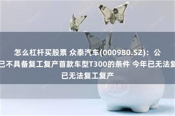 怎么杠杆买股票 众泰汽车(000980.SZ)：公司今年已不具备复工复产首款车型T300的条件 今年已无法复工复产