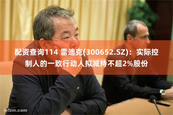 配资查询114 雷迪克(300652.SZ)：实际控制人的一致行动人拟减持不超2%股份