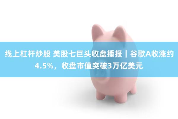 线上杠杆炒股 美股七巨头收盘播报｜谷歌A收涨约4.5%，收盘市值突破3万亿美元
