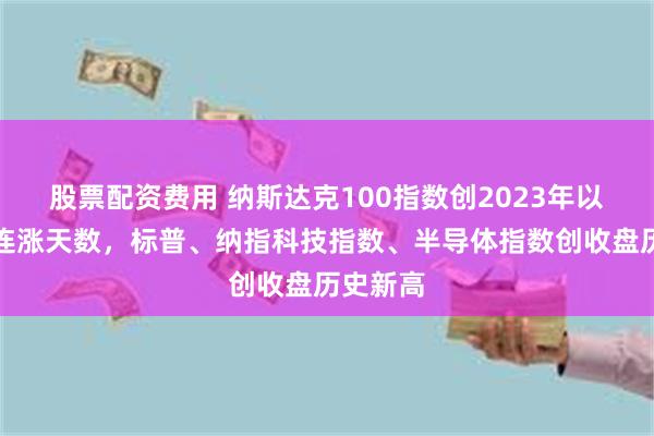 股票配资费用 纳斯达克100指数创2023年以来最长连涨天数，标普、纳指科技指数、半导体指数创收盘历史新高
