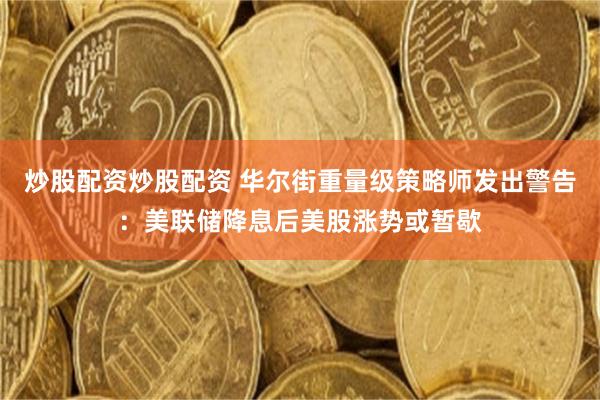 炒股配资炒股配资 华尔街重量级策略师发出警告：美联储降息后美股涨势或暂歇