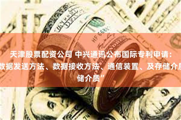 天津股票配资公司 中兴通讯公布国际专利申请：“数据发送方法、数据接收方法、通信装置、及存储介质”