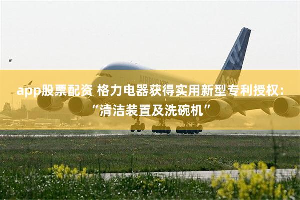 app股票配资 格力电器获得实用新型专利授权:“清洁装置及洗碗机”