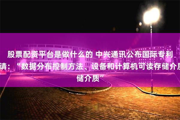 股票配资平台是做什么的 中兴通讯公布国际专利申请：“数据分布控制方法、设备和计算机可读存储介质”