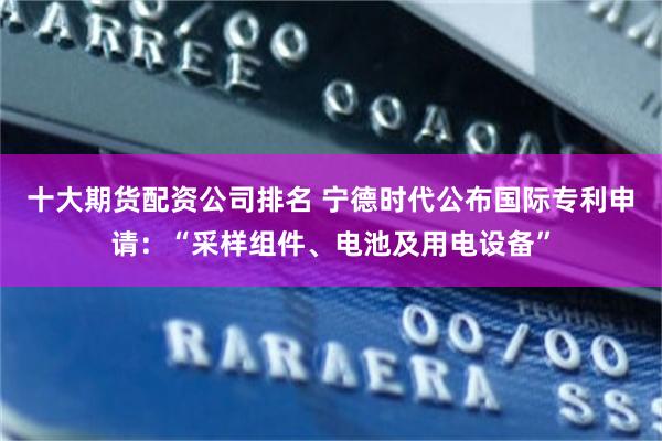 十大期货配资公司排名 宁德时代公布国际专利申请：“采样组件、电池及用电设备”