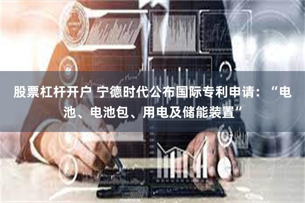 股票杠杆开户 宁德时代公布国际专利申请：“电池、电池包、用电及储能装置”