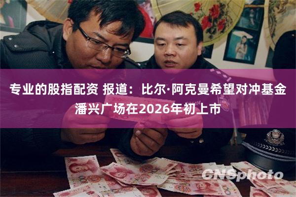 专业的股指配资 报道:比尔·阿克曼希望对冲基金潘兴广场在2026年初上市