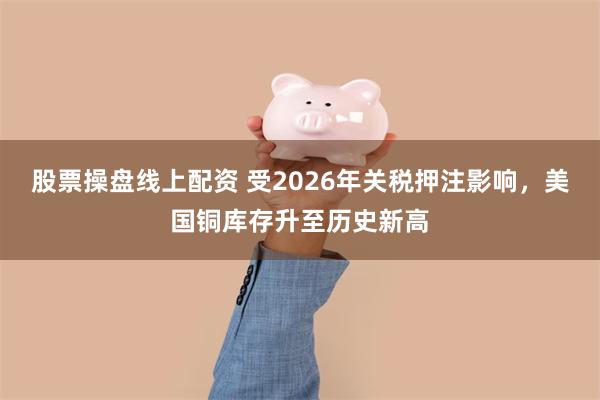 股票操盘线上配资 受2026年关税押注影响，美国铜库存升至历史新高
