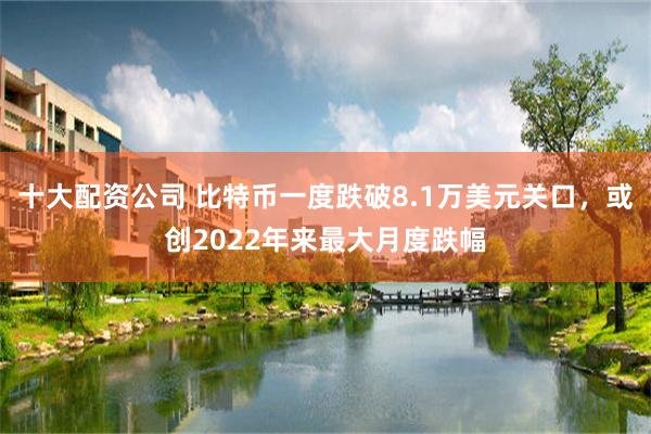 十大配资公司 比特币一度跌破8.1万美元关口，或创2022年来最大月度跌幅