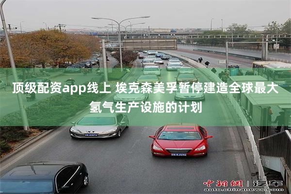 顶级配资app线上 埃克森美孚暂停建造全球最大氢气生产设施的计划