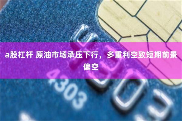 a股杠杆 原油市场承压下行，多重利空致短期前景偏空