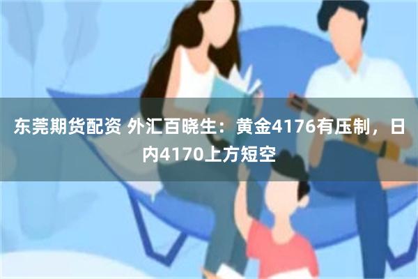 东莞期货配资 外汇百晓生：黄金4176有压制，日内4170上方短空