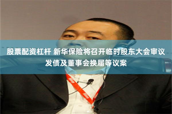 股票配资杠杆 新华保险将召开临时股东大会审议发债及董事会换届等议案