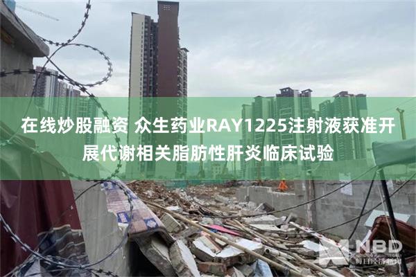 在线炒股融资 众生药业RAY1225注射液获准开展代谢相关脂肪性肝炎临床试验