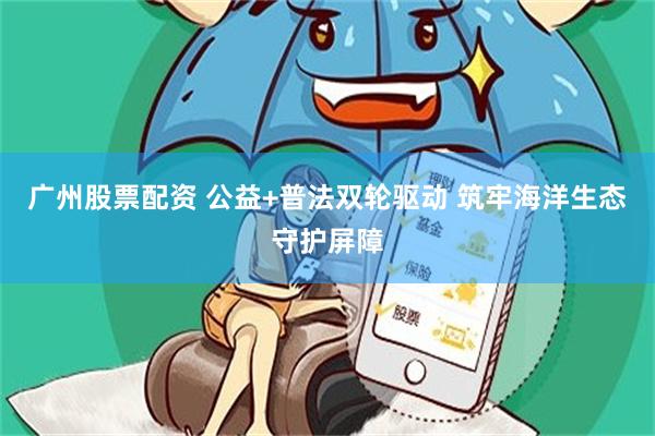 广州股票配资 公益+普法双轮驱动 筑牢海洋生态守护屏障