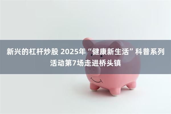 新兴的杠杆炒股 2025年“健康新生活”科普系列活动第7场走进桥头镇