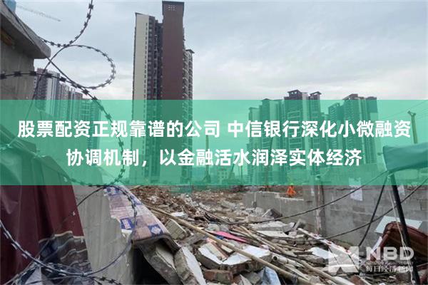 股票配资正规靠谱的公司 中信银行深化小微融资协调机制，以金融活水润泽实体经济