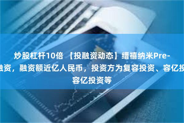 炒股杠杆10倍 【投融资动态】缙禧纳米Pre-A轮融资，融资额近亿人民币，投资方为复容投资、容亿投资等