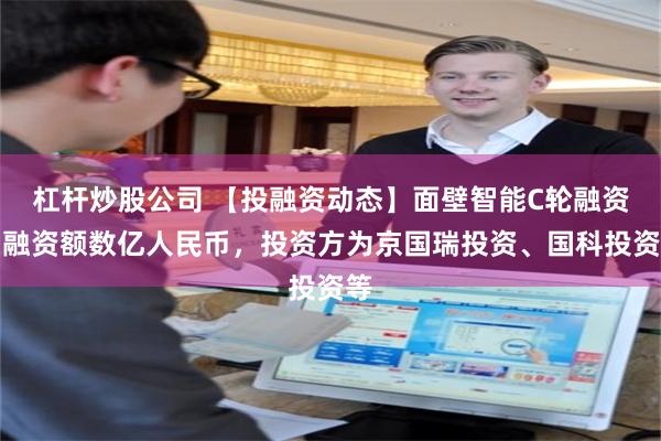 杠杆炒股公司 【投融资动态】面壁智能C轮融资，融资额数亿人民币，投资方为京国瑞投资、国科投资等