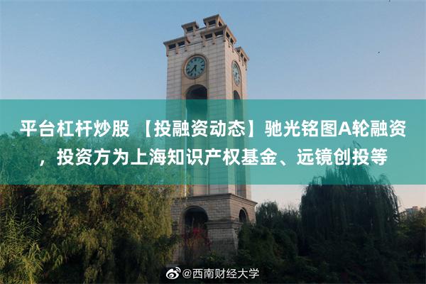 平台杠杆炒股 【投融资动态】驰光铭图A轮融资，投资方为上海知识产权基金、远镜创投等
