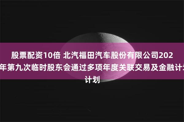 股票配资10倍 北汽福田汽车股份有限公司2025年第九次临时股东会通过多项年度关联交易及金融计划