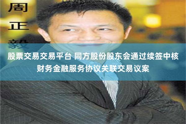 股票交易交易平台 同方股份股东会通过续签中核财务金融服务协议关联交易议案