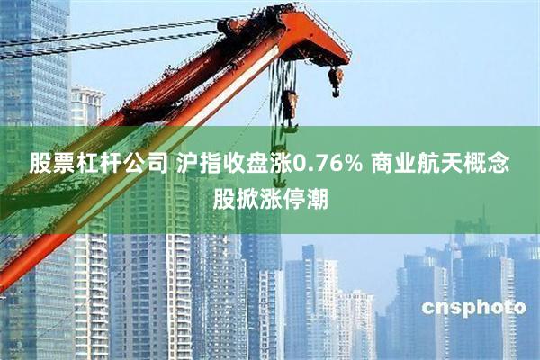 股票杠杆公司 沪指收盘涨0.76% 商业航天概念股掀涨停潮
