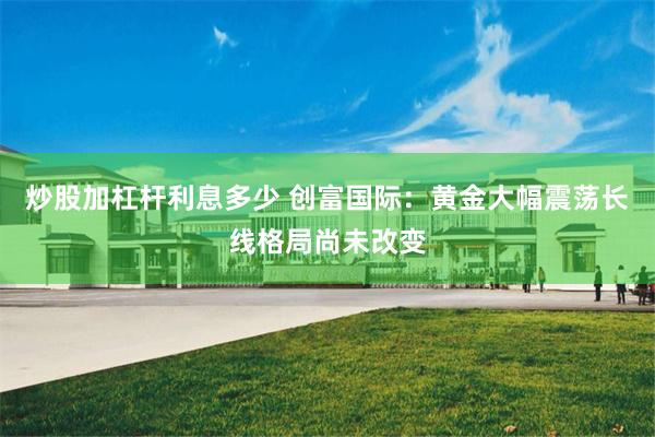 炒股加杠杆利息多少 创富国际：黄金大幅震荡长线格局尚未改变