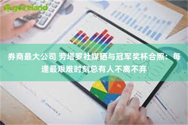 券商最大公司 劳塔罗社媒晒与冠军奖杯合照：每逢最艰难时刻总有人不离不弃