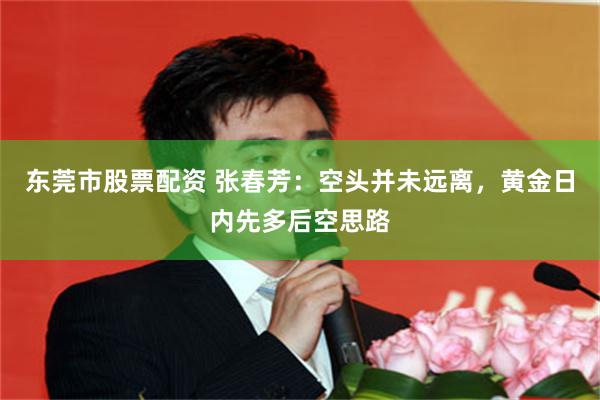 东莞市股票配资 张春芳：空头并未远离，黄金日内先多后空思路