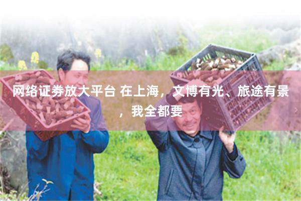 网络证劵放大平台 在上海，文博有光、旅途有景，我全都要