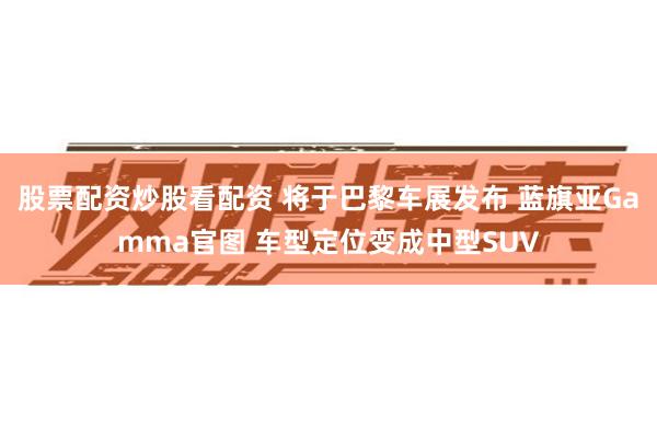 股票配资炒股看配资 将于巴黎车展发布 蓝旗亚Gamma官图 车型定位变成中型SUV