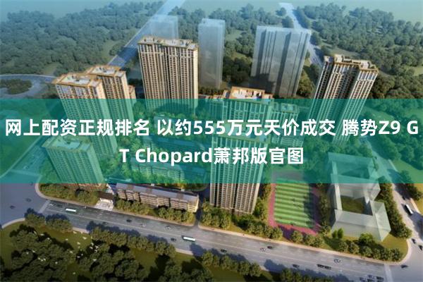 网上配资正规排名 以约555万元天价成交 腾势Z9 GT Chopard萧邦版官图