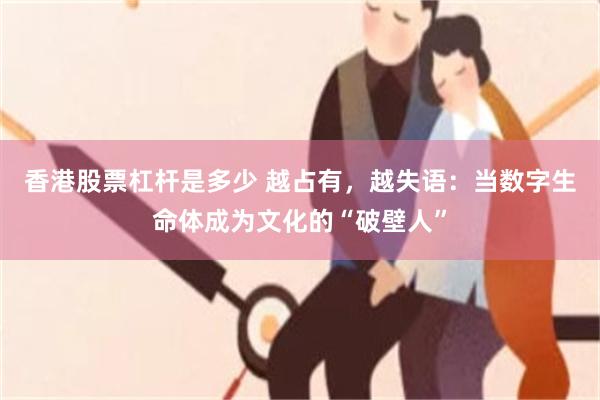 香港股票杠杆是多少 越占有,越失语:当数字生命体成为文化的“破壁人”
