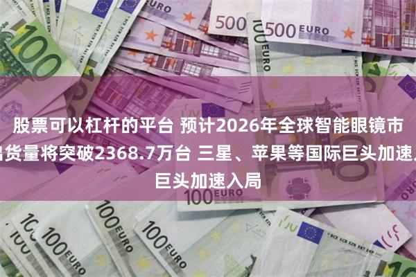 股票可以杠杆的平台 预计2026年全球智能眼镜市场出货量将突破2368.7万台 三星、苹果等国际巨头加速入局