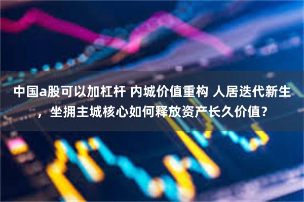 中国a股可以加杠杆 内城价值重构 人居迭代新生，坐拥主城核心如何释放资产长久价值？