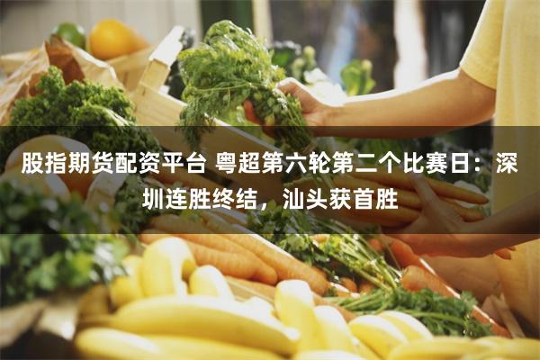 股指期货配资平台 粤超第六轮第二个比赛日：深圳连胜终结，汕头获首胜
