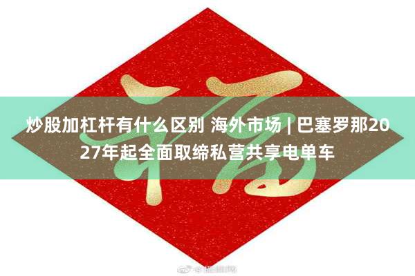炒股加杠杆有什么区别 海外市场 | 巴塞罗那2027年起全面取缔私营共享电单车