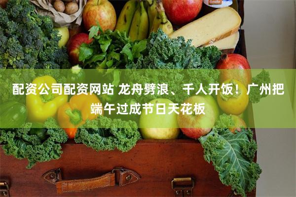 配资公司配资网站 龙舟劈浪、千人开饭！广州把端午过成节日天花板