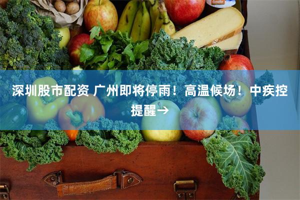 深圳股市配资 广州即将停雨！高温候场！中疾控提醒→