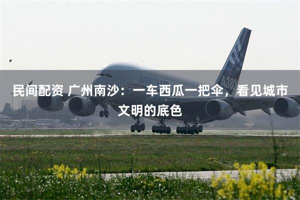 民间配资 广州南沙：一车西瓜一把伞，看见城市文明的底色